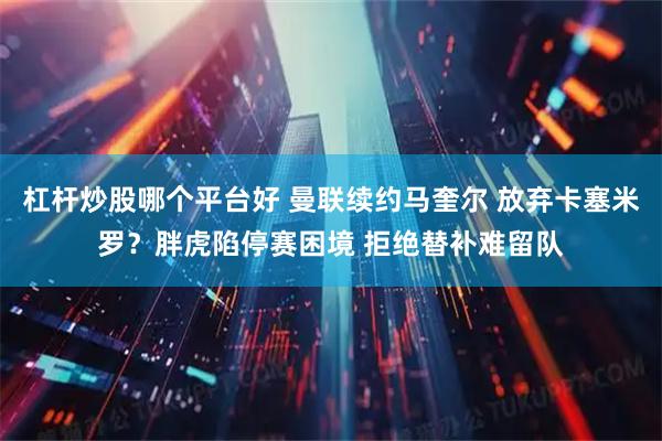 杠杆炒股哪个平台好 曼联续约马奎尔 放弃卡塞米罗？胖虎陷停赛困境 拒绝替补难留队