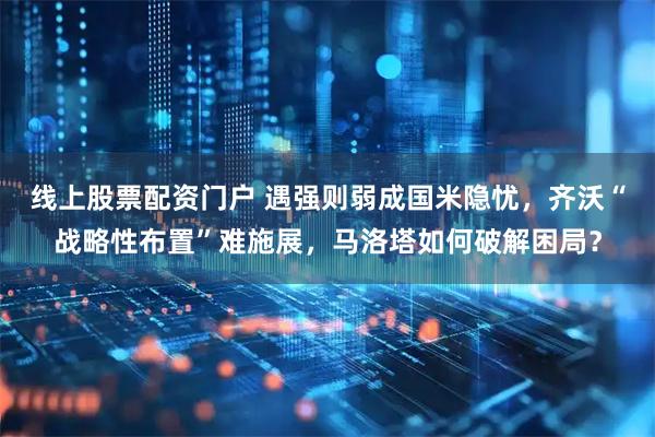 线上股票配资门户 遇强则弱成国米隐忧，齐沃“战略性布置”难施展，马洛塔如何破解困局？