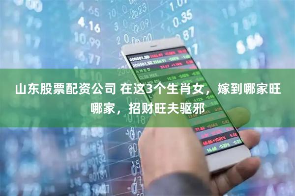 山东股票配资公司 在这3个生肖女，嫁到哪家旺哪家，招财旺夫驱邪