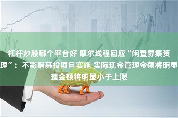 杠杆炒股哪个平台好 摩尔线程回应“闲置募集资金现金管理”：不影响募投项目实施 实际现金管理金额将明显小于上限