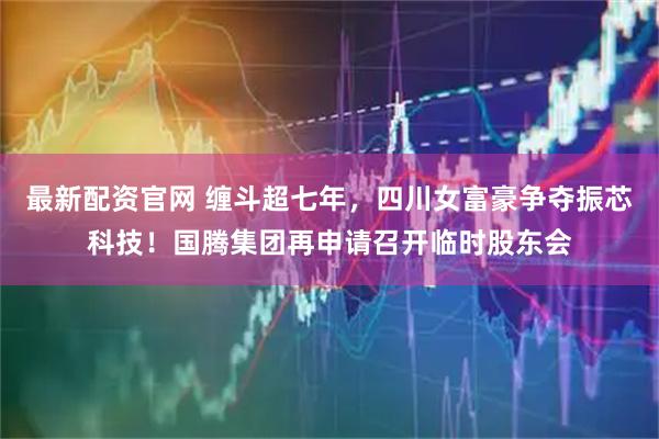 最新配资官网 缠斗超七年，四川女富豪争夺振芯科技！国腾集团再申请召开临时股东会