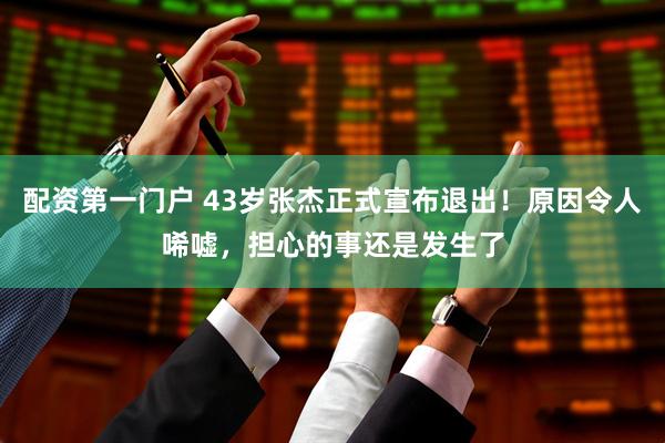 配资第一门户 43岁张杰正式宣布退出！原因令人唏嘘，担心的事还是发生了