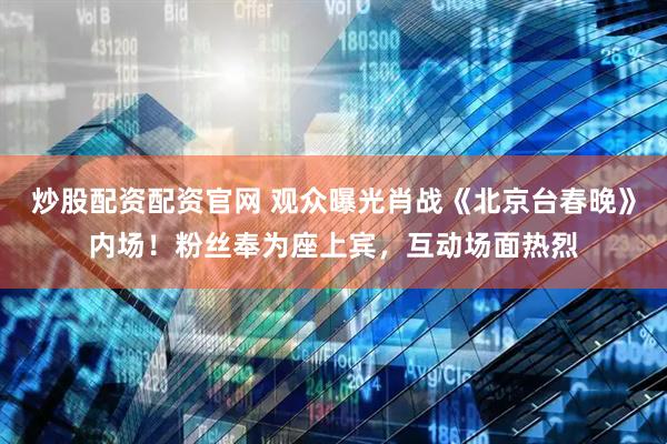 炒股配资配资官网 观众曝光肖战《北京台春晚》内场！粉丝奉为座上宾，互动场面热烈
