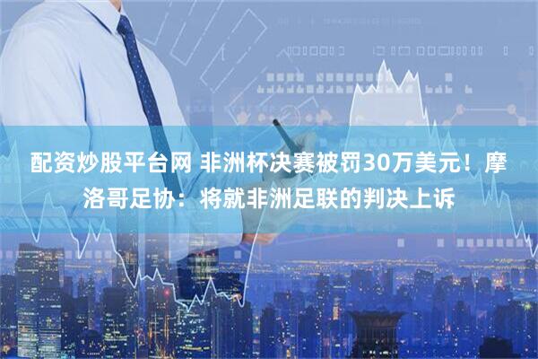 配资炒股平台网 非洲杯决赛被罚30万美元！摩洛哥足协：将就非洲足联的判决上诉