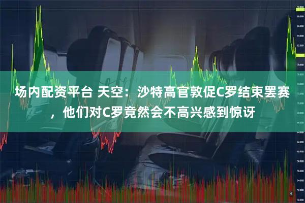 场内配资平台 天空：沙特高官敦促C罗结束罢赛，他们对C罗竟然会不高兴感到惊讶