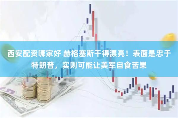 西安配资哪家好 赫格塞斯干得漂亮！表面是忠于特朗普，实则可能让美军自食苦果