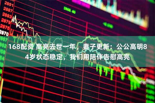 168配资 高亮去世一年，妻子更新：公公高明84岁状态稳定，我们用陪伴告慰高亮