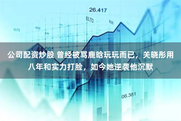 公司配资炒股 曾经被骂鹿晗玩玩而已，关晓彤用八年和实力打脸，如今她逆袭他沉默