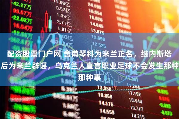 配资股票门户网 舍甫琴科为米兰正名，继内斯塔之后为米兰辟谣，乌克兰人直言职业足球不会发生那种事