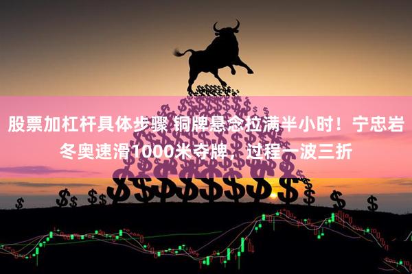 股票加杠杆具体步骤 铜牌悬念拉满半小时！宁忠岩冬奥速滑1000米夺牌，过程一波三折