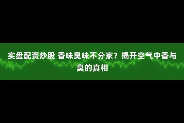 实盘配资炒股 香味臭味不分家？揭开空气中香与臭的真相