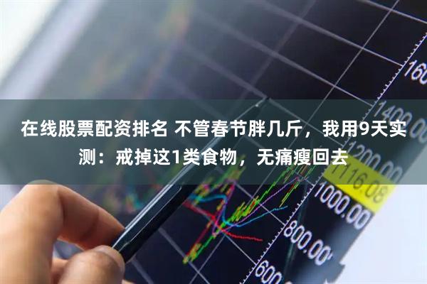 在线股票配资排名 不管春节胖几斤，我用9天实测：戒掉这1类食物，无痛瘦回去