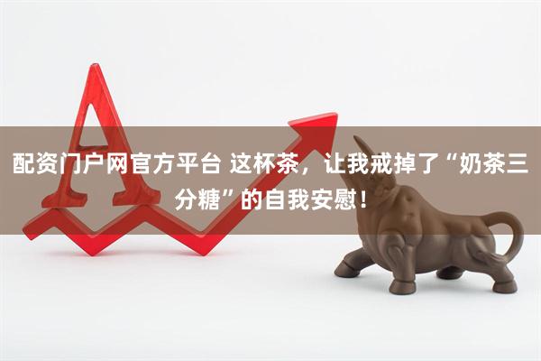 配资门户网官方平台 这杯茶，让我戒掉了“奶茶三分糖”的自我安慰！