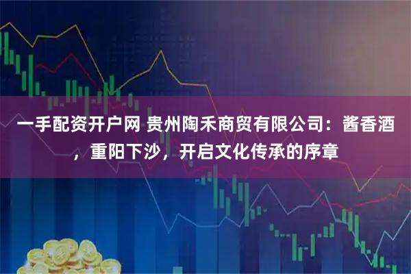 一手配资开户网 贵州陶禾商贸有限公司：酱香酒，重阳下沙，开启文化传承的序章