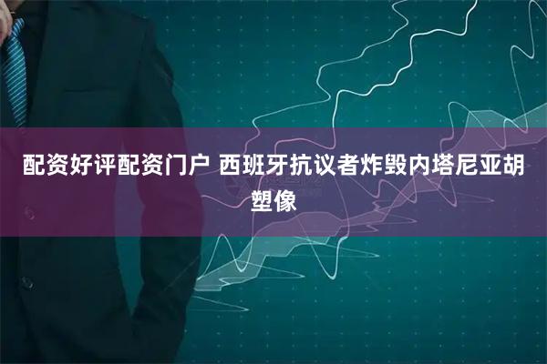 配资好评配资门户 西班牙抗议者炸毁内塔尼亚胡塑像