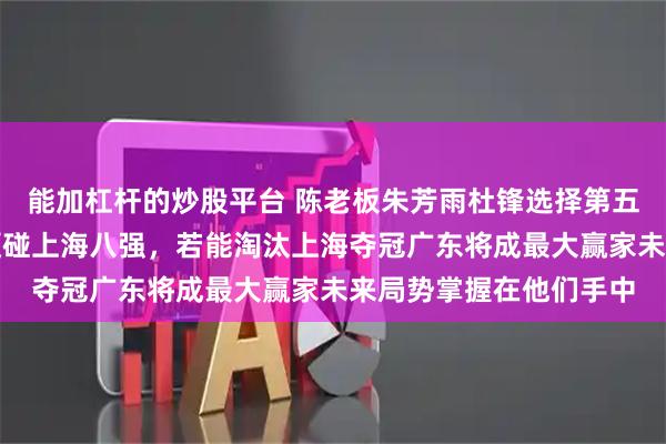 能加杠杆的炒股平台 陈老板朱芳雨杜锋选择第五名，是赌下一盘大棋硬碰上海八强，若能淘汰上海夺冠广东将成最大赢家未来局势掌握在他们手中