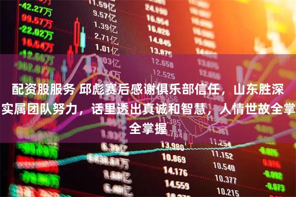 配资股服务 邱彪赛后感谢俱乐部信任，山东胜深圳实属团队努力，话里透出真诚和智慧，人情世故全掌握