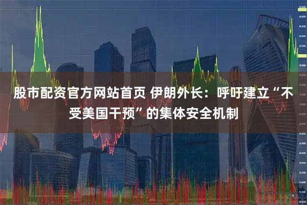 股市配资官方网站首页 伊朗外长：呼吁建立“不受美国干预”的集体安全机制