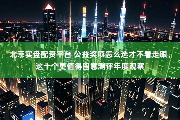 北京实盘配资平台 公益奖项怎么选才不看走眼，这十个更值得留意测评年度观察