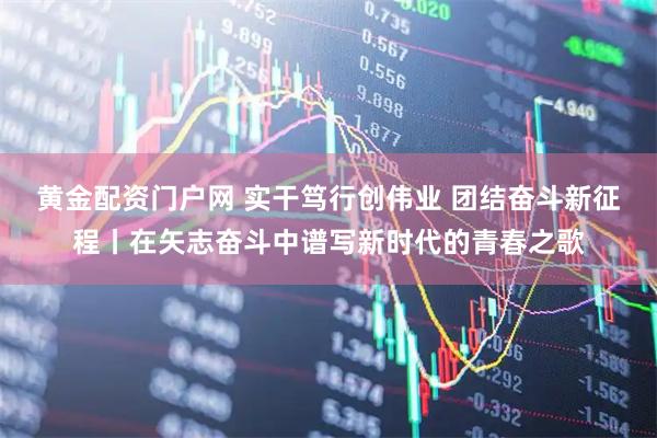 黄金配资门户网 实干笃行创伟业 团结奋斗新征程丨在矢志奋斗中谱写新时代的青春之歌