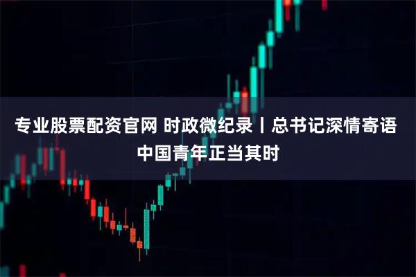 专业股票配资官网 时政微纪录丨总书记深情寄语 中国青年正当其时