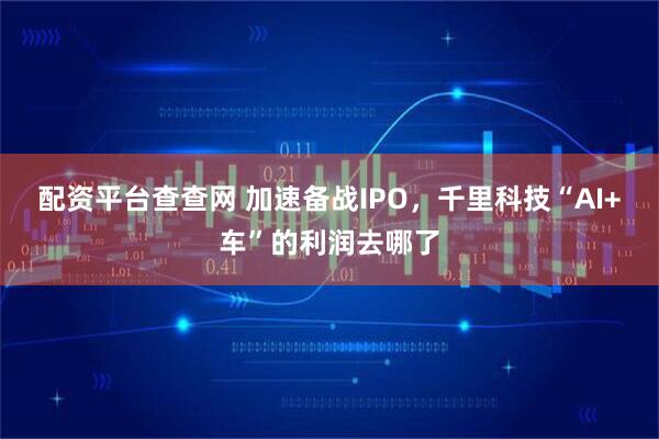 配资平台查查网 加速备战IPO，千里科技“AI+车”的利润去哪了