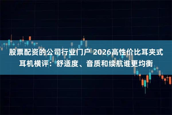股票配资的公司行业门户 2026高性价比耳夹式耳机横评：舒适度、音质和续航谁更均衡