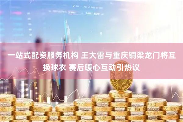 一站式配资服务机构 王大雷与重庆铜梁龙门将互换球衣 赛后暖心互动引热议