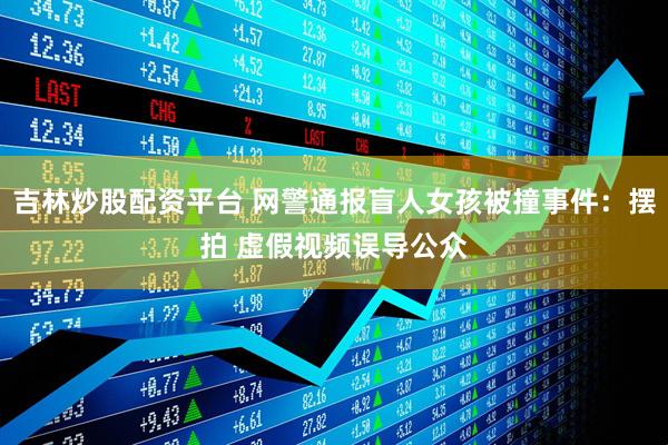吉林炒股配资平台 网警通报盲人女孩被撞事件：摆拍 虚假视频误导公众