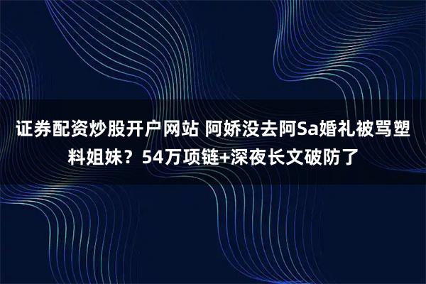 证券配资炒股开户网站 阿娇没去阿Sa婚礼被骂塑料姐妹？54万项链+深夜长文破防了
