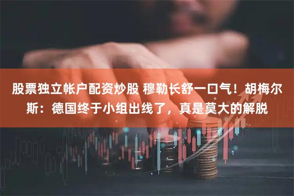 股票独立帐户配资炒股 穆勒长舒一口气！胡梅尔斯：德国终于小组出线了，真是莫大的解脱