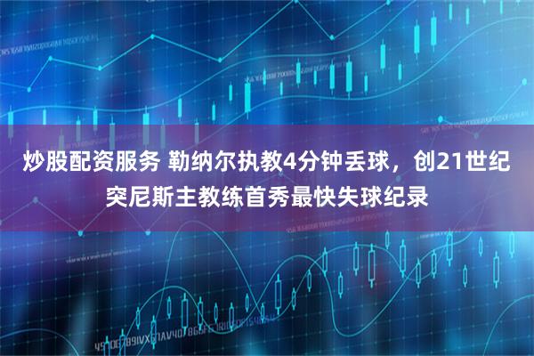 炒股配资服务 勒纳尔执教4分钟丢球，创21世纪突尼斯主教练首秀最快失球纪录