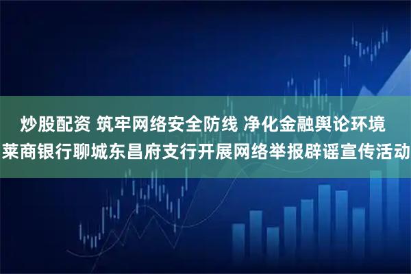 炒股配资 筑牢网络安全防线 净化金融舆论环境 莱商银行聊城东昌府支行开展网络举报辟谣宣传活动