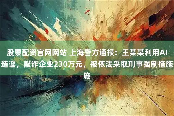 股票配资官网网站 上海警方通报：王某某利用AI造谣，敲诈企业230万元，被依法采取刑事强制措施