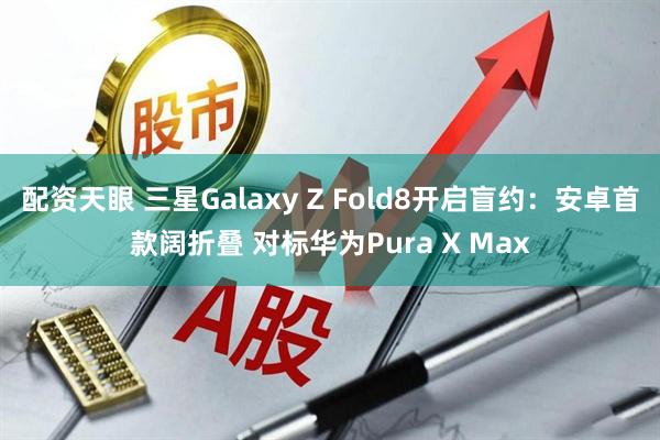配资天眼 三星Galaxy Z Fold8开启盲约：安卓首款阔折叠 对标华为Pura X Max
