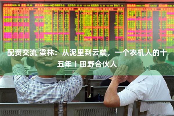 配资交流 梁林：从泥里到云端，一个农机人的十五年丨田野合伙人