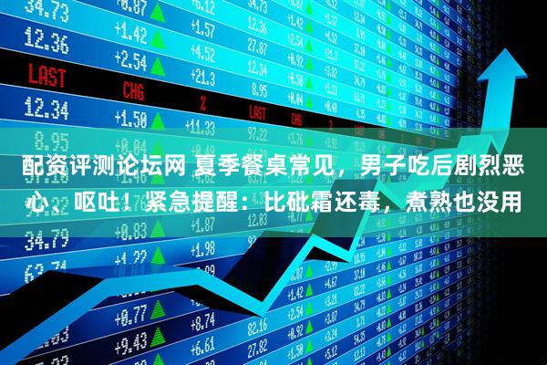 配资评测论坛网 夏季餐桌常见，男子吃后剧烈恶心、呕吐！紧急提醒：比砒霜还毒，煮熟也没用
