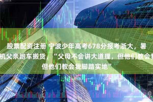 股票配资注册 宁波少年高考678分报考浙大，暑假跟货车司机父亲跑车搬货，“父母不会讲大道理，但他们教会我脚踏实地”