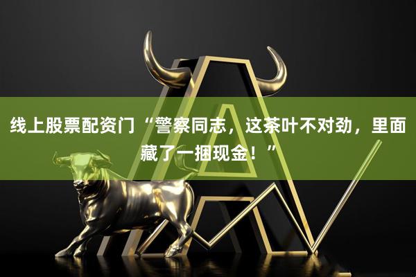 线上股票配资门 “警察同志，这茶叶不对劲，里面藏了一捆现金！”