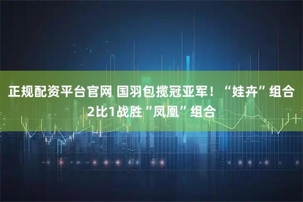 正规配资平台官网 国羽包揽冠亚军！“娃卉”组合2比1战胜“凤凰”组合