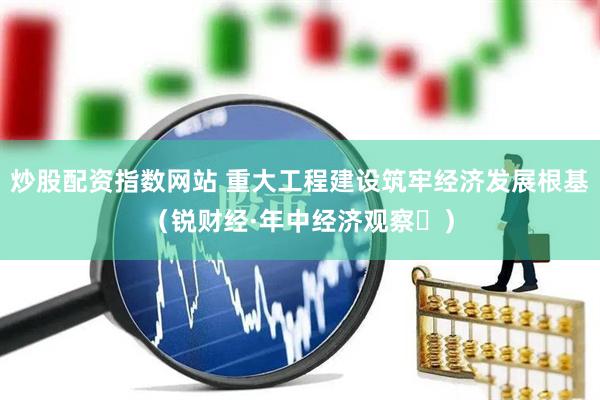 炒股配资指数网站 重大工程建设筑牢经济发展根基（锐财经·年中经济观察⑮）