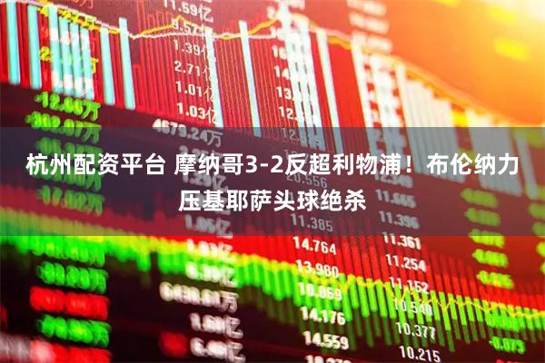 杭州配资平台 摩纳哥3-2反超利物浦！布伦纳力压基耶萨头球绝杀