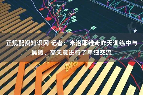 正规配资知识网 记者：米洛耶维奇昨天训练中与吴曦、高天意进行了单独交流