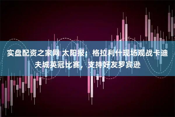 实盘配资之家网 太阳报：格拉利什现场观战卡迪夫城英冠比赛，支持好友罗宾逊