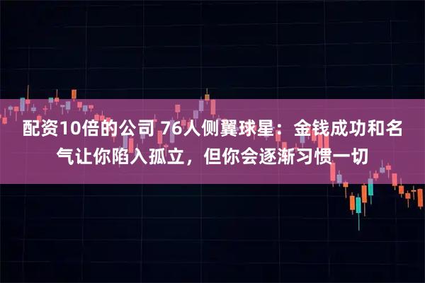 配资10倍的公司 76人侧翼球星:金钱成功和名气让你陷入孤立,但你会逐渐习惯一切
