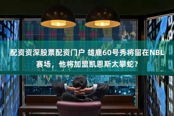 配资资深股票配资门户 雄鹿60号秀将留在NBL赛场，他将加盟凯恩斯太攀蛇？
