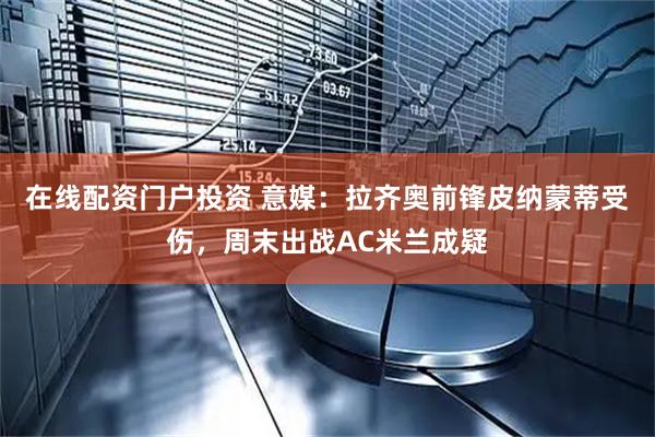 在线配资门户投资 意媒：拉齐奥前锋皮纳蒙蒂受伤，周末出战AC米兰成疑