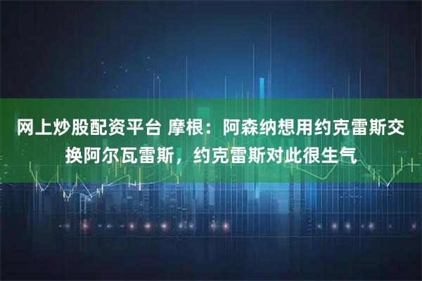 网上炒股配资平台 摩根：阿森纳想用约克雷斯交换阿尔瓦雷斯，约克雷斯对此很生气