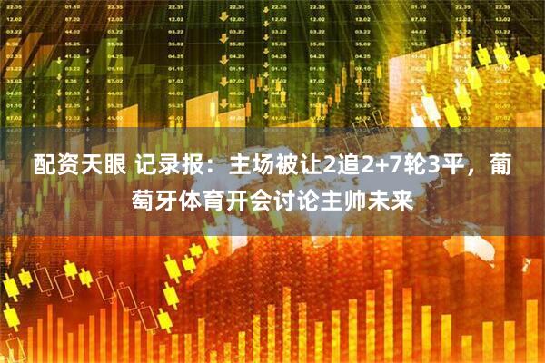 配资天眼 记录报：主场被让2追2+7轮3平，葡萄牙体育开会讨论主帅未来